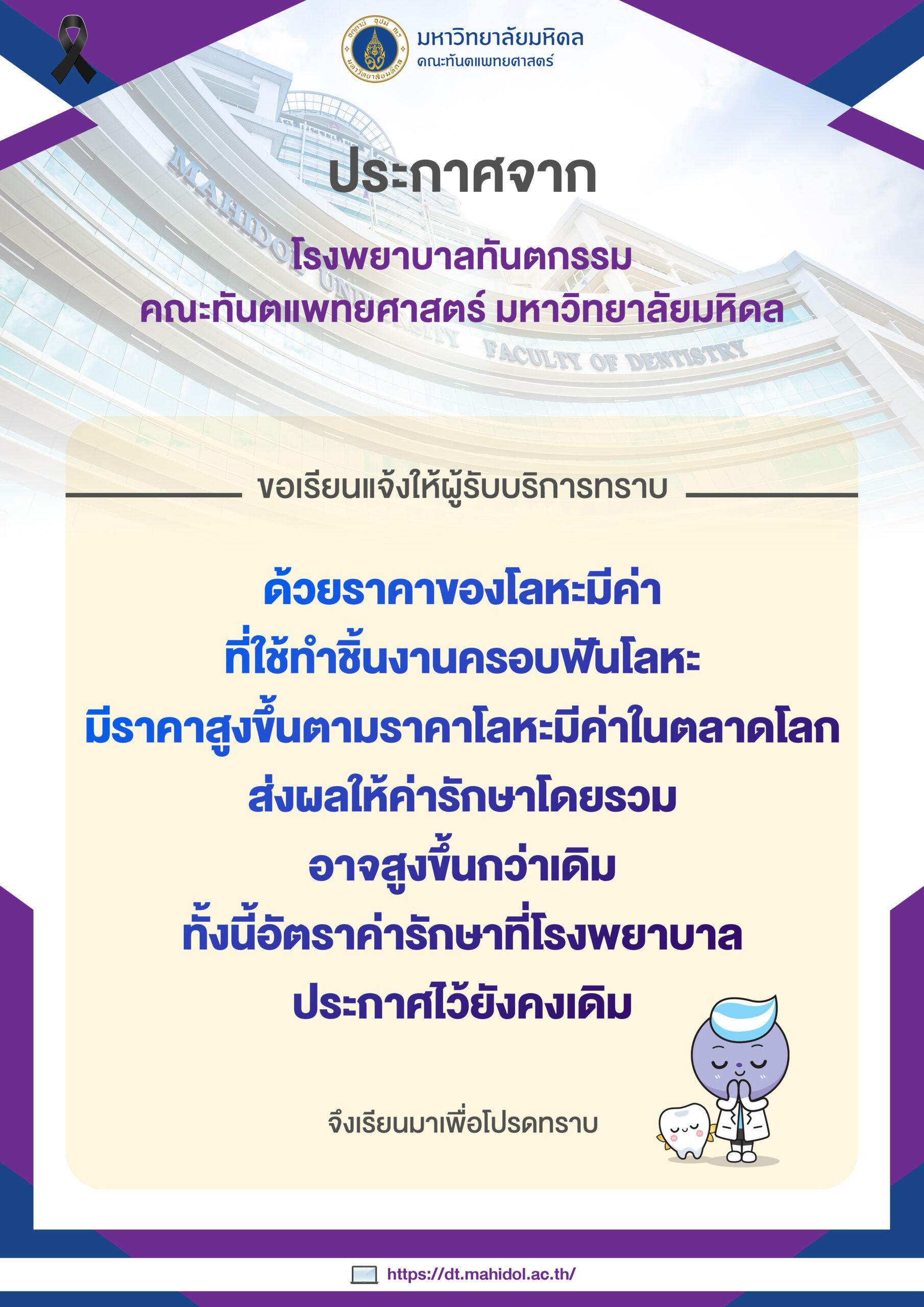 ประกาศจาก โรงพยาบาลทันตกรรม คณะทันตแพทยศาสตร์ มหาวิทยาลัยมหิดล  ขอเรียนแจ้งให้ผู้รับบริการทราบ ด้วยราคาของโลหะมีค่า ที่ใช้ทำชิ้นงานครอบฟันโลหะ มีราคาสูงขึ้นตามราคาโลหะมีค่าในตลาดโลก ส่งผลให้ค่ารักษาโดยรวมอาจสูงขึ้นกว่าเดิม ทั้งนี้อัตราค่ารักษาที่โรงพยาบาลประกาศไว้ยังคงเดิม  จึงเรียนมาเพื่อโปรดทราบ